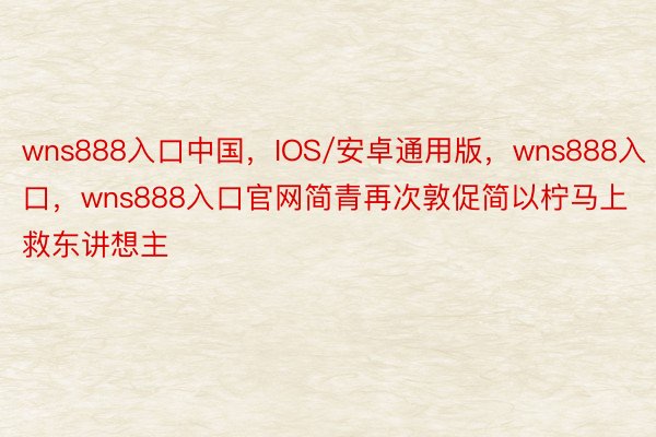 wns888入口中国，IOS/安卓通用版，wns888入口，wns888入口官网简青再次敦促简以柠马上救东讲想主