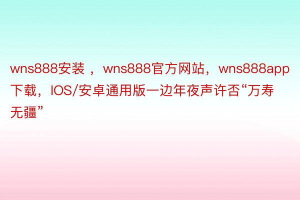 wns888安装 ，wns888官方网站，wns888app下载，IOS/安卓通用版一边年夜声许否“万寿无疆”