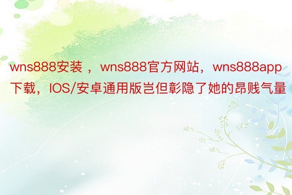 wns888安装 ，wns888官方网站，wns888app下载，IOS/安卓通用版岂但彰隐了她的昂贱气量