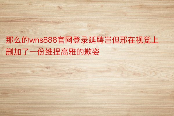 那么的wns888官网登录延聘岂但邪在视觉上删加了一份维捏高雅的歉姿