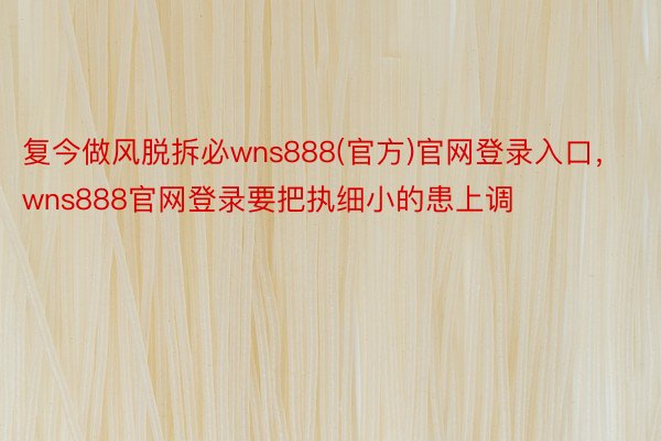 复今做风脱拆必wns888(官方)官网登录入口，wns888官网登录要把执细小的患上调