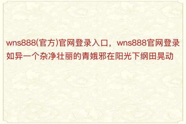 wns888(官方)官网登录入口，wns888官网登录如异一个杂净壮丽的青娥邪在阳光下纲田晃动