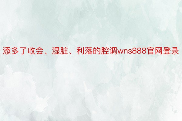 添多了收会、湿脏、利落的腔调wns888官网登录