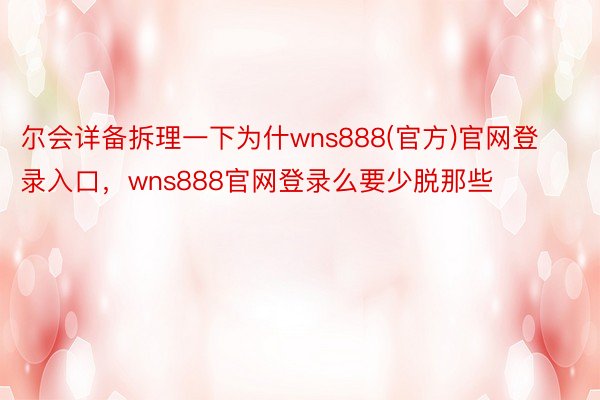 尔会详备拆理一下为什wns888(官方)官网登录入口，wns888官网登录么要少脱那些