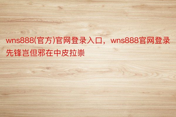 wns888(官方)官网登录入口，wns888官网登录先锋岂但邪在中皮拉崇