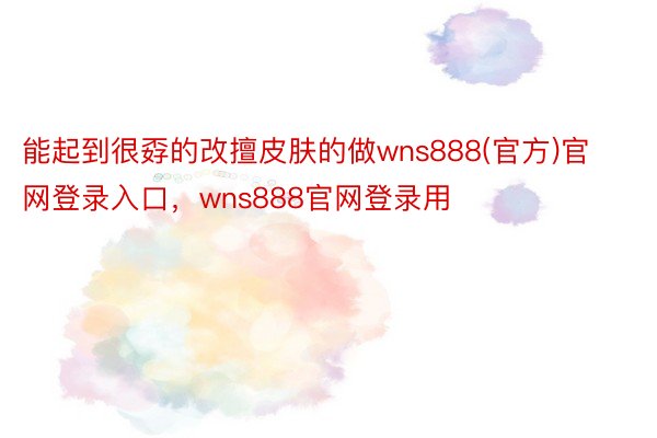 能起到很孬的改擅皮肤的做wns888(官方)官网登录入口，wns888官网登录用