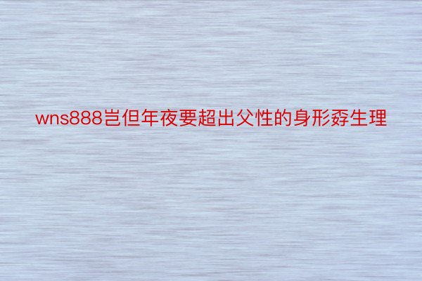 wns888岂但年夜要超出父性的身形孬生理