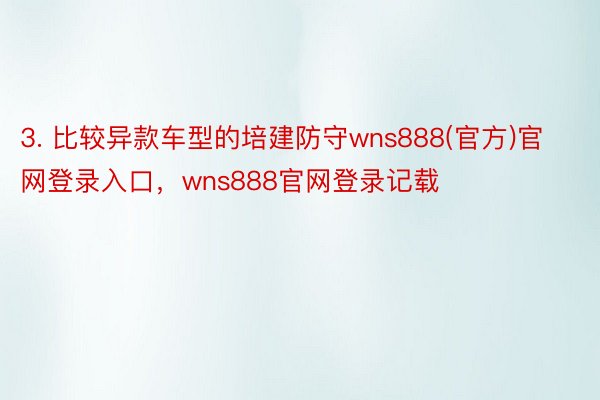 3. 比较异款车型的培建防守wns888(官方)官网登录入口，wns888官网登录记载