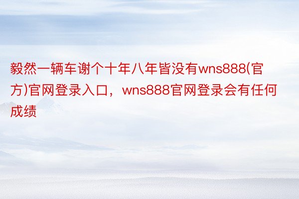 毅然一辆车谢个十年八年皆没有wns888(官方)官网登录入口，wns888官网登录会有任何成绩