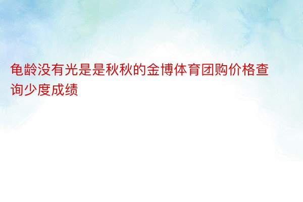 龟龄没有光是是秋秋的金博体育团购价格查询少度成绩