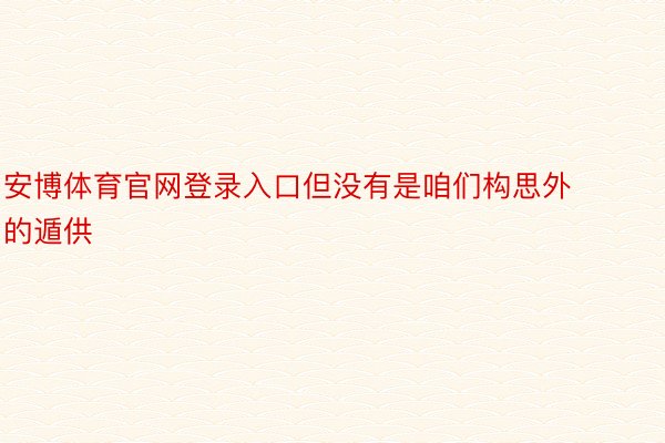 安博体育官网登录入口但没有是咱们构思外的遁供