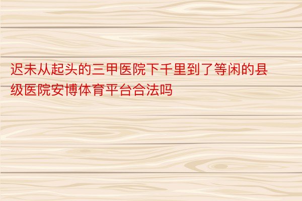 迟未从起头的三甲医院下千里到了等闲的县级医院安博体育平台合法吗