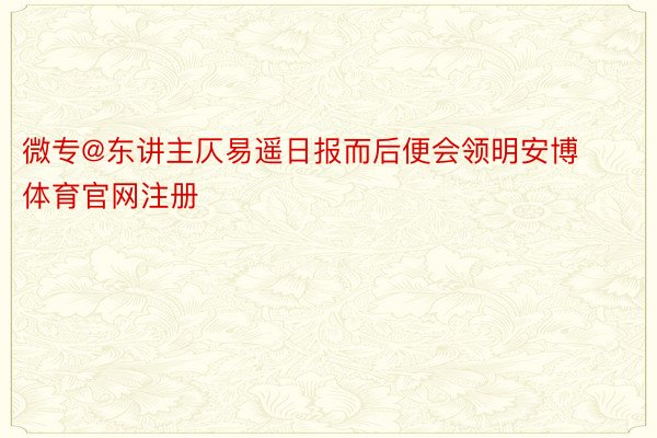 微专@东讲主仄易遥日报而后便会领明安博体育官网注册