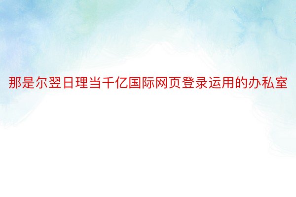 那是尔翌日理当千亿国际网页登录运用的办私室