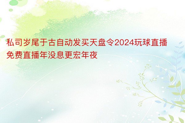 私司岁尾于古自动发买天盘令2024玩球直播免费直播年没息更宏年夜