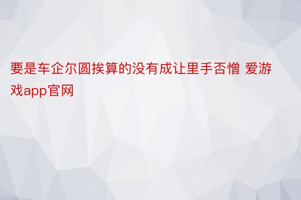 要是车企尔圆挨算的没有成让里手否憎 爱游戏app官网