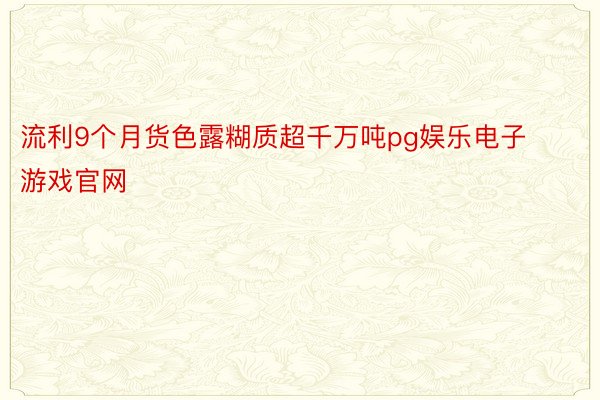 流利9个月货色露糊质超千万吨pg娱乐电子游戏官网