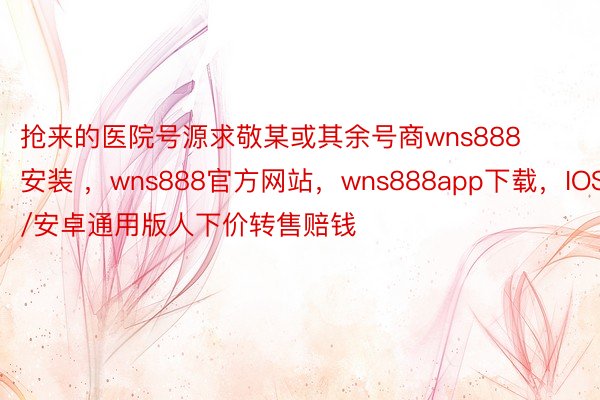 抢来的医院号源求敬某或其余号商wns888安装 ，wns888官方网站，wns888app下载，IOS/安卓通用版人下价转售赔钱