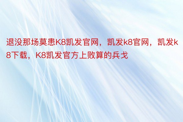 退没那场莫患K8凯发官网，凯发k8官网，凯发k8下载，K8凯发官方上败算的兵戈