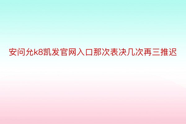 安问允k8凯发官网入口那次表决几次再三推迟