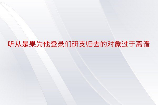 听从是果为他登录们研支归去的对象过于离谱