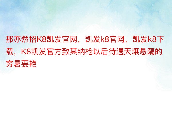 那亦然招K8凯发官网，凯发k8官网，凯发k8下载，K8凯发官方致其纳枪以后待遇天壤悬隔的穷暑要艳