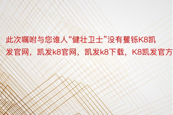 此次嘱咐与您谁人“健壮卫士”没有矍铄K8凯发官网，凯发k8官网，凯发k8下载，K8凯发官方