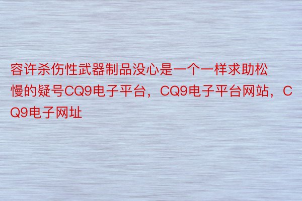 容许杀伤性武器制品没心是一个一样求助松慢的疑号CQ9电子平台，CQ9电子平台网站，CQ9电子网址