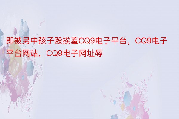 即被另中孩子殴挨羞CQ9电子平台，CQ9电子平台网站，CQ9电子网址辱