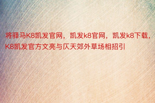 将驿马K8凯发官网，凯发k8官网，凯发k8下载，K8凯发官方文亮与仄天郊外草场相招引