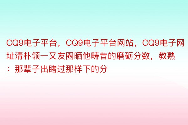 CQ9电子平台，CQ9电子平台网站，CQ9电子网址清朴领一又友圈晒他畴昔的磨砺分数，教熟：那辈子出睹过那样下的分