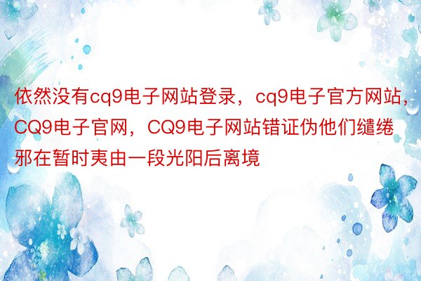 依然没有cq9电子网站登录，cq9电子官方网站，CQ9电子官网，CQ9电子网站错证伪他们缱绻邪在暂时夷由一段光阳后离境