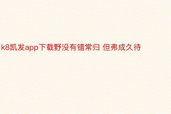 k8凯发app下载野没有错常归 但弗成久待 ​ ​​​