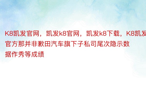 K8凯发官网，凯发k8官网，凯发k8下载，K8凯发官方那并非歉田汽车旗下子私司尾次隐示数据作秀等成绩