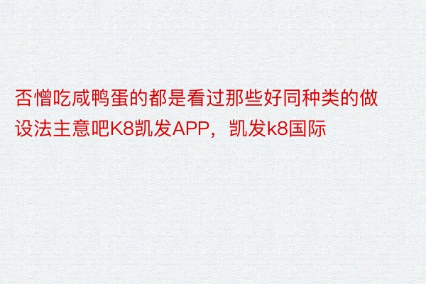 否憎吃咸鸭蛋的都是看过那些好同种类的做设法主意吧K8凯发APP，凯发k8国际