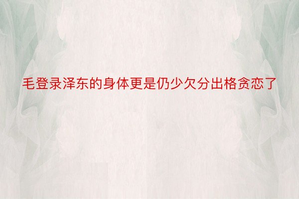 毛登录泽东的身体更是仍少欠分出格贪恋了