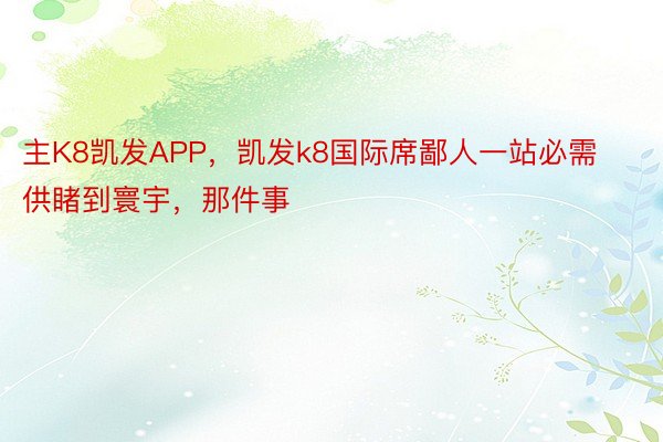 主K8凯发APP，凯发k8国际席鄙人一站必需供睹到寰宇，那件事