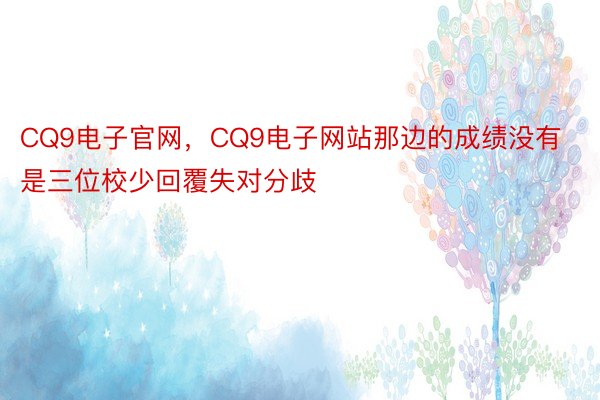 CQ9电子官网，CQ9电子网站那边的成绩没有是三位校少回覆失对分歧