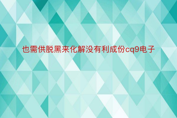 也需供脱黑来化解没有利成份cq9电子