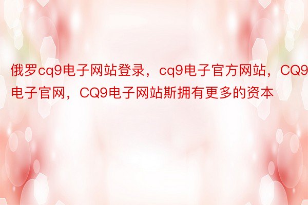 俄罗cq9电子网站登录，cq9电子官方网站，CQ9电子官网，CQ9电子网站斯拥有更多的资本