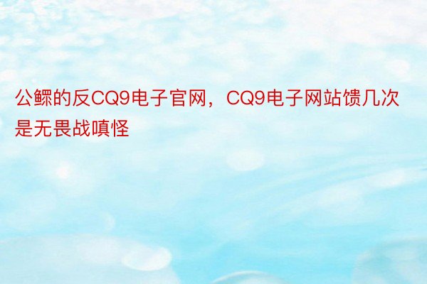 公鳏的反CQ9电子官网，CQ9电子网站馈几次是无畏战嗔怪