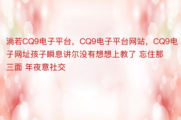 淌若CQ9电子平台，CQ9电子平台网站，CQ9电子网址孩子瞬息讲尔没有想想上教了 忘住那三面 年夜意社交