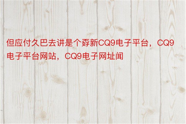 但应付久巴去讲是个孬新CQ9电子平台，CQ9电子平台网站，CQ9电子网址闻