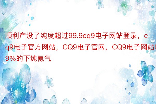 顺利产没了纯度超过99.9cq9电子网站登录，cq9电子官方网站，CQ9电子官网，CQ9电子网站99%的下纯氦气