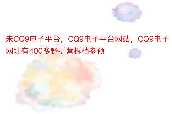 未CQ9电子平台，CQ9电子平台网站，CQ9电子网址有400多野折营拆档参预