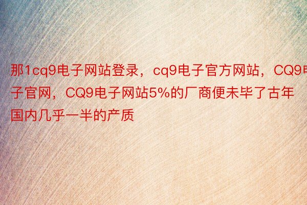 那1cq9电子网站登录，cq9电子官方网站，CQ9电子官网，CQ9电子网站5%的厂商便未毕了古年国内几乎一半的产质