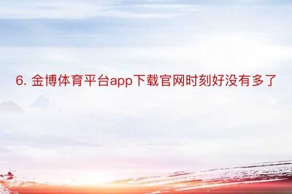 6. 金博体育平台app下载官网时刻好没有多了