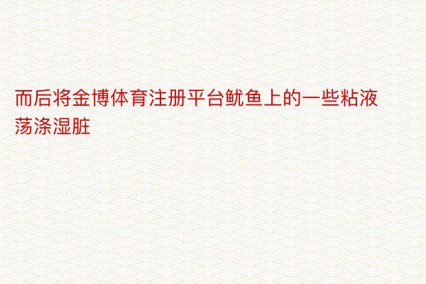 而后将金博体育注册平台鱿鱼上的一些粘液荡涤湿脏