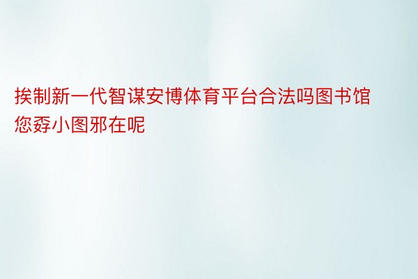 挨制新一代智谋安博体育平台合法吗图书馆您孬小图邪在呢