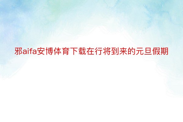 邪aifa安博体育下载在行将到来的元旦假期